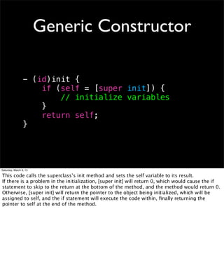 Generic Constructor

                 - (id)init {
                     if (self = [super init]) {
                         // initialize variables
                     }
                     return self;
                 }




Saturday, March 9, 13

This code calls the superclass’s init method and sets the self variable to its result.
If there is a problem in the initialization, [super init] will return 0, which would cause the if
statement to skip to the return at the bottom of the method, and the method would return 0.
Otherwise, [super init] will return the pointer to the object being initialized, which will be
assigned to self, and the if statement will execute the code within, ﬁnally returning the
pointer to self at the end of the method.
 