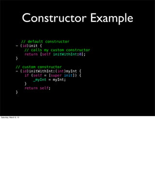 Constructor Example
                   // default constructor
                 - (id)init {
                     // calls my custom constructor
                     return [self initWithInt:0];
                 }

                 // custom constructor
                 - (id)initWithInt:(int)myInt {
                     if (self = [super init]) {
                         _myInt = myInt;
                     }
                     return self;
                 }




Saturday, March 9, 13
 