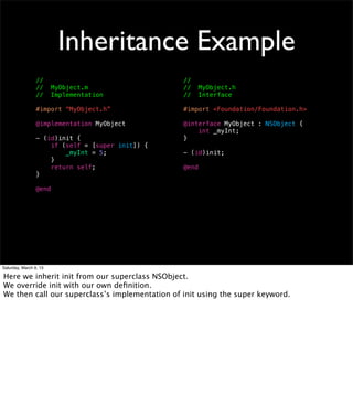 Inheritance Example
                 //                               //
                 //     MyObject.m                //     MyObject.h
                 //     Implementation            //     Interface

                 #import “MyObject.h”             #import <Foundation/Foundation.h>

                 @implementation MyObject         @interface MyObject : NSObject {
                                                      int _myInt;
                 - (id)init {                     }
                     if (self = [super init]) {
                         _myInt = 5;              - (id)init;
                     }
                     return self;                 @end
                 }

                 @end




Saturday, March 9, 13

Here we inherit init from our superclass NSObject.
We override init with our own deﬁnition.
We then call our superclass’s implementation of init using the super keyword.
 