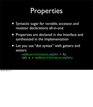 Properties
                        • Syntactic sugar for variable, accessor, and
                          mutator declarations all-in-one
                        • Properties are declared in the Interface and
                          synthesized in the Implementation
                        • Let you use “dot syntax” with getters and
                          setters
                          !   myObjectInstance.myInt = 5;
                          !   int x = myObjectInstance.myInt;



Saturday, March 9, 13
 