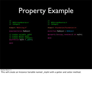 Property Example
                 //                             //
                 //     NSString+Reverse.m      //     NSString+Reverse.h
                 //     Category                //     Category

                 #import "NSString.h"           #import <Foundation/Foundation.h>

                 @implementation MyObject       @interface MyObject : NSObject

                 // creates variable _myInt     @property (assign, nonatomic) int myInt;
                 // creates getter myInt
                 // creates setter setMyInt:    @end
                 @synthesize myInt = _myInt;

                 @end




Saturday, March 9, 13

This will create an Instance Variable named _myInt with a getter and setter method.
 
