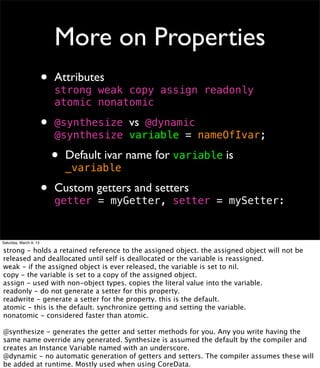 More on Properties
                        •   Attributes
                            strong weak copy assign readonly
                            atomic nonatomic

                        •   	

                            @synthesize vs @dynamic
                            !synthesize variable = nameOfIvar;
                            @

                            •   Default ivar name for variable is
                                _variable

                        •   Custom getters and setters
                            getter = myGetter, setter = mySetter:


Saturday, March 9, 13

strong - holds a retained reference to the assigned object. the assigned object will not be
released and deallocated until self is deallocated or the variable is reassigned.
weak - if the assigned object is ever released, the variable is set to nil.
copy - the variable is set to a copy of the assigned object.
assign - used with non-object types. copies the literal value into the variable.
readonly - do not generate a setter for this property.
readwrite - generate a setter for the property. this is the default.
atomic - this is the default. synchronize getting and setting the variable.
nonatomic - considered faster than atomic.

@synthesize - generates the getter and setter methods for you. Any you write having the
same name override any generated. Synthesize is assumed the default by the compiler and
creates an Instance Variable named with an underscore.
@dynamic - no automatic generation of getters and setters. The compiler assumes these will
be added at runtime. Mostly used when using CoreData.
 