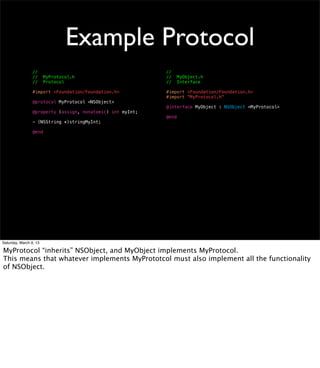 Example Protocol
                 //                                         //
                 //     MyProtocol.h                        //     MyObject.h
                 //     Protocol                            //     Interface

                 #import <Foundation/Foundation.h>          #import <Foundation/Foundation.h>
                                                            #import "MyProtocol.h"
                 @protocol MyProtocol <NSObject>
                                                            @interface MyObject : NSObject <MyProtocol>
                 @property (assign, nonatomic) int myInt;
                                                            @end
                 - (NSString *)stringMyInt;

                 @end




Saturday, March 9, 13

MyProtocol “inherits” NSObject, and MyObject implements MyProtocol.
This means that whatever implements MyPrototcol must also implement all the functionality
of NSObject.
 
