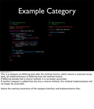 Example Category
                 //                                                     //
                 //     NSString+Reverse.m                              //     NSString+Reverse.h
                 //     Category                                        //     Category

                 #import "NSString+Reverse.h"                           #import <Foundation/Foundation.h>
                 #import <stdlib.h>
                                                                        @interface NSString (Reverse)
                 @implementation NSString (Reverse)
                                                                        - (NSString *)reverse;
                 - (NSString *)reverse {
                     int length = [self length];                        @end
                     char *newString =
                 ! !      calloc(length+1, sizeof(char));
                     int current = 0;

                        const char *cstr = [self cString];
                        for (int i=length-1; i >= 0; i--) {
                            newString[current] = cstr[i];
                            current++;
                        }

                         NSString *new =
                 !      !     [NSString stringWithCString:newString];
                         free(newString);

                        return new;
                 }

                 @end




Saturday, March 9, 13

This is a category on NSString that adds the method reverse, which returns a reversed string.
Now, all implementations of NSString have the method reverse.
If NSString already had a reverse method, it is no longer accessible.
If another category is added that also has a reverse method, this method implementation will
no longer be accessible.

Notice the naming convention of the category Interface and Implementation ﬁles.
 