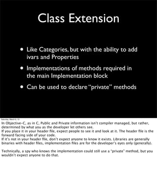 Class Extension

                        • Like Categories, but with the ability to add
                          ivars and Properties
                        • Implementations of methods required in
                          the main Implementation block
                        • Can be used to declare “private” methods

Saturday, March 9, 13

In Objective-C, as in C, Public and Private information isn’t compiler managed, but rather,
determined by what you as the developer let others see.
If you place it in your header ﬁle, expect people to see it and look at it. The header ﬁle is the
forward facing side of your code.
If it’s not in your header ﬁle, don’t expect anyone to know it exists. Libraries are generally
binaries with header ﬁles, implementation ﬁles are for the developer’s eyes only (generally).

Technically, a spy who knows the implementation could still use a “private” method, but you
wouldn’t expect anyone to do that.
 