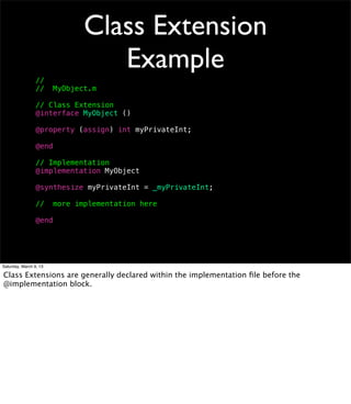 Class Extension
                                  Example
                 //
                 //     MyObject.m

                 // Class Extension
                 @interface MyObject ()

                 @property (assign) int myPrivateInt;

                 @end

                 // Implementation
                 @implementation MyObject

                 @synthesize myPrivateInt = _myPrivateInt;

                 //     more implementation here

                 @end




Saturday, March 9, 13

Class Extensions are generally declared within the implementation ﬁle before the
@implementation block.
 