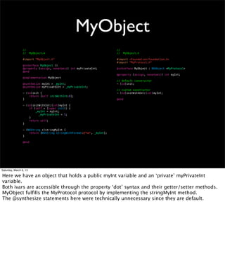 MyObject
                 //                                                      //
                 //     MyObject.m                                       //     MyObject.h

                 #import "MyObject.h"                                    #import <Foundation/Foundation.h>
                                                                         #import "MyProtocol.h"
                 @interface MyObject ()
                 @property (assign, nonatomic) int myPrivateInt;         @interface MyObject : NSObject <MyProtocol>
                 @end
                                                                         @property (assign, nonatomic) int myInt;
                 @implementation MyObject
                                                                         // default constructor
                 @synthesize myInt = _myInt;                             - (id)init;
                 @synthesize myPrivateInt = _myPrivateInt;
                                                                         // custom constructor
                 - (id)init {                                            - (id)initWithInt:(int)myInt;
                     return [self initWithInt:0];
                 }                                                       @end

                 - (id)initWithInt:(int)myInt {
                     if (self = [super init]) {
                         _myInt = myInt;
                 !   !     _myPrivateInt = 5;
                     }
                     return self;
                 }

                 - (NSString *)stringMyInt {
                     return [NSString stringWithFormat:@"%d", _myInt];
                 }

                 @end




Saturday, March 9, 13

Here we have an object that holds a public myInt variable and an ‘private’ myPrivateInt
variable.
Both ivars are accessible through the property ‘dot’ syntax and their getter/setter methods.
MyObject fulﬁlls the MyProtocol protocol by implementing the stringMyInt method.
The @synthesize statements here were technically unnecessary since they are default.
 