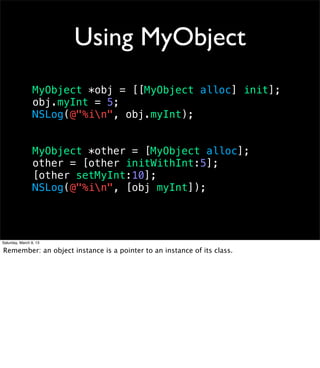 Using MyObject
                 MyObject *obj = [[MyObject alloc] init];
                 obj.myInt = 5;
                 NSLog(@"%in", obj.myInt);


                 MyObject *other = [MyObject alloc];
                 other = [other initWithInt:5];
                 [other setMyInt:10];
                 NSLog(@"%in", [obj myInt]);




Saturday, March 9, 13

Remember: an object instance is a pointer to an instance of its class.
 