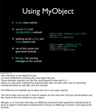 Using MyObject
                        •   alloc class method


                        •   use of init and
                            initWithInt: methods         MyObject *obj = [[MyObject alloc] init];
                                                         obj.myInt = 5;

                        •
                                                         NSLog(@"%in", obj.myInt);
                            splitting up the alloc and
                            init method calls
                                                         MyObject *other = [MyObject alloc];
                                                         other = [other initWithInt:5];

                        •   use of dot syntax and        [other setMyInt:10];
                                                         NSLog(@"%in", [obj myInt]);
                            generated methods

                        •   NSLog() for printing
                            messages to the console



Saturday, March 9, 13

alloc allocates a new object for you.
init (and initWithInt:) initialize that new object for you.
These methods together are like the new keyword in Java and C++.
(there is a new class method that automatically calls init after alloc, but it’s generally
considered better to call alloc and init instead)

The different init methods go to show that init is not super special.

The call to alloc and init don’t need to happen on the same line, but you should always use
the result of the init method as your object.

NSLog() is a C Function that takes an NSString and printf style arguments (including %@ to
print an object’s description method which returns an NSString). It prints a message to the
console.
 