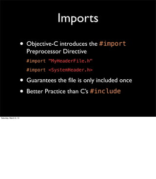 Imports
                        • Objective-C introduces the #import
                          Preprocessor Directive
                          #import "MyHeaderFile.h"
                          #import <SystemHeader.h>

                        • Guarantees the ﬁle is only included once
                        • Better Practice than C’s #include

Saturday, March 9, 13
 