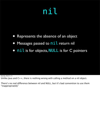 nil

                        • Represents the absence of an object
                        • Messages passed to nil return nil
                        • nil is for objects, NULL is for C pointers


Saturday, March 9, 13

Unlike Java and C++, there is nothing wrong with calling a method on a nil object.

There’s no real difference between nil and NULL, but it’s bad convention to use them
“inappropriately”
 