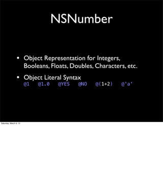 NSNumber

                 • Object Representation for Integers,
                        Booleans, Floats, Doubles, Characters, etc.
                 • Object Literal Syntax
                        @1   @1.0    @YES   @NO    @(1+2)   @'a'




Saturday, March 9, 13
 