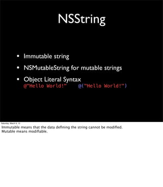 NSString

                 • Immutable string
                 • NSMutableString for mutable strings
                 • Object Literal Syntax
                        @"Hello World!"   @("Hello World!")




Saturday, March 9, 13

Immutable means that the data deﬁning the string cannot be modiﬁed.
Mutable means modiﬁable.
 