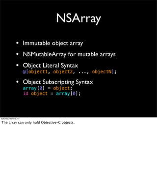 NSArray
                 • Immutable object array
                 • NSMutableArray for mutable arrays
                 • Object Literal Syntax
                        @[object1, object2, ..., objectN];

                 • Object Subscripting Syntax
                        array[0] = object;
                        id object = array[0];




Saturday, March 9, 13

The array can only hold Objective-C objects.
 