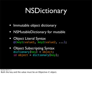 NSDictionary
                 • Immutable object dictionary
                 • NSMutableDictionary for mutable
                 • Object Literal Syntax
                        @{key1:value1, key2:value2, ...};

                 • Object Subscripting Syntax
                        dictionary[key] = object;
                        id object = dictionary[key];




Saturday, March 9, 13

Both the key and the value must be an Objective-C object.
 