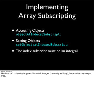Implementing
                            Array Subscripting
                        • Accessing Objects
                          objectAtIndexedSubscript:

                        • Setting Objects
                          setObject:atIndexedSubscript:

                        • The index subscript must be an integral

Saturday, March 9, 13

The indexed subscript is generally an NSUInteger (an unsigned long), but can be any integer
type.
 
