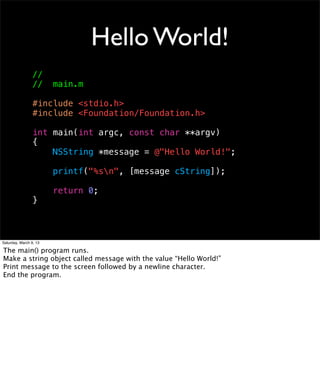 Hello World!
                 //
                 //     main.m

                 #include <stdio.h>
                 #include <Foundation/Foundation.h>

                 int main(int argc, const char **argv)
                 {
                     NSString *message = @"Hello World!";

                        printf("%sn", [message cString]);

                        return 0;
                 }



Saturday, March 9, 13

The main() program runs.
Make a string object called message with the value “Hello World!”
Print message to the screen followed by a newline character.
End the program.
 