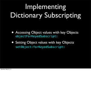 Implementing
                   Dictionary Subscripting

                        • Accessing Object values with key Objects
                          objectForKeyedSubscript:

                        • Setting Object values with key Objects
                          setObject:forKeyedSubscript:




Saturday, March 9, 13
 