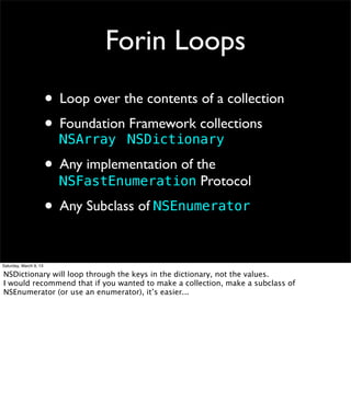Forin Loops
                        • Loop over the contents of a collection
                        • Foundation NSDictionary
                          NSArray
                                     Framework collections


                        • Any implementation of the
                          NSFastEnumeration Protocol

                        • Any Subclass of NSEnumerator

Saturday, March 9, 13

NSDictionary will loop through the keys in the dictionary, not the values.
I would recommend that if you wanted to make a collection, make a subclass of
NSEnumerator (or use an enumerator), it’s easier...
 