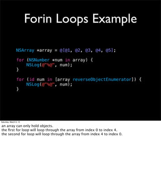 Forin Loops Example

                 NSArray *array = @[@1, @2, @3, @4, @5];

                 for (NSNumber *num in array) {
                     NSLog(@"%@", num);
                 }

                 for (id num in [array reverseObjectEnumerator]) {
                     NSLog(@"%@", num);
                 }




Saturday, March 9, 13

an array can only hold objects.
the ﬁrst for loop will loop through the array from index 0 to index 4.
the second for loop will loop through the array from index 4 to index 0.
 