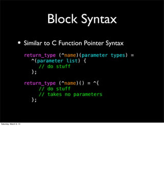 Block Syntax
                 • Similar to C Function Pointer Syntax
                        return_type (^name)(parameter types) =
                        ! ^(parameter list) {
                        ! ! // do stuff
                        ! };

                        return_type (^name)() = ^{
                        ! ! // do stuff
                        ! ! // takes no parameters
                        ! };



Saturday, March 9, 13
 