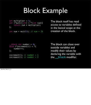 Block Example
                 int multiplier = 5;              The block itself has read
                 int (^mult)(int) = ^(int num){
                     return num * multiplier;     access to variables deﬁned
                 };                               in the lexical scope at the
                 int num = mult(5); // num = 25   creation of the block.



                 __block int number = 0;          The block can close over
                 void (^increment)() = ^{
                     number++;                    outside variables and
                 };                               modify their values by
                 increment(); // number = 1       declaring the variable with
                 increment(); // number = 2       the __block modiﬁer.



Saturday, March 9, 13
 