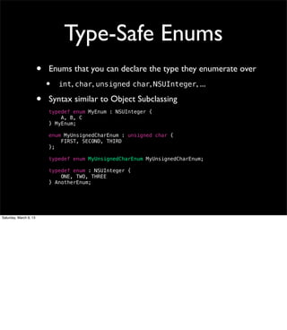 Type-Safe Enums
                        •   Enums that you can declare the type they enumerate over
                            •   int, char, unsigned char, NSUInteger, ...

                        •   Syntax similar to Object Subclassing
                            typedef enum MyEnum : NSUInteger {
                                A, B, C
                            } MyEnum;

                            enum MyUnsignedCharEnum : unsigned char {
                                FIRST, SECOND, THIRD
                            };

                            typedef enum MyUnsignedCharEnum MyUnsignedCharEnum;

                            typedef enum : NSUInteger {
                                ONE, TWO, THREE
                            } AnotherEnum;




Saturday, March 9, 13
 