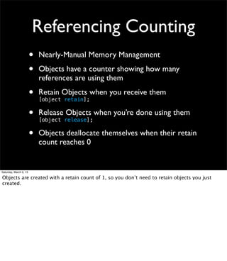 Referencing Counting
                        •   Nearly-Manual Memory Management

                        •   Objects have a counter showing how many
                            references are using them

                        •   Retain Objects when you receive them
                            [object retain];

                        •   Release Objects when you’re done using them
                            [object release];

                        •   Objects deallocate themselves when their retain
                            count reaches 0


Saturday, March 9, 13

Objects are created with a retain count of 1, so you don’t need to retain objects you just
created.
 
