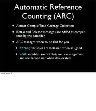 Automatic Reference
                              Counting (ARC)
                        •   Almost Compile Time Garbage Collection

                        •   Retain and Release messages are added at compile
                            time by the compiler

                        •   ARC manages when to do this for you
                            •   strong variables are Retained when assigned

                            •   weak variables are not Retained on assignment
                                and are zeroed out when deallocated



Saturday, March 9, 13
 