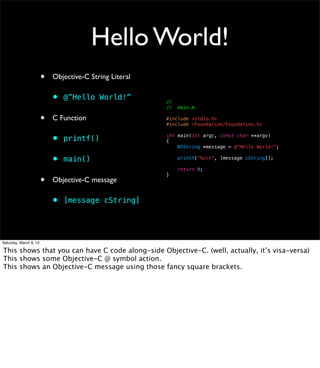 Hello World!
                        •   Objective-C String Literal

                            •   @”Hello World!”          //
                                                         //   main.m

                        •   C Function                   #include <stdio.h>
                                                         #include <Foundation/Foundation.h>


                            •   printf()                 int main(int argc, const char **argv)
                                                         {
                                                             NSString *message = @"Hello World!";


                            •   main()                        printf("%sn", [message cString]);

                                                              return 0;

                        •
                                                         }
                            Objective-C message

                            •   [message cString]




Saturday, March 9, 13

This shows that you can have C code along-side Objective-C. (well, actually, it’s visa-versa)
This shows some Objective-C @ symbol action.
This shows an Objective-C message using those fancy square brackets.
 