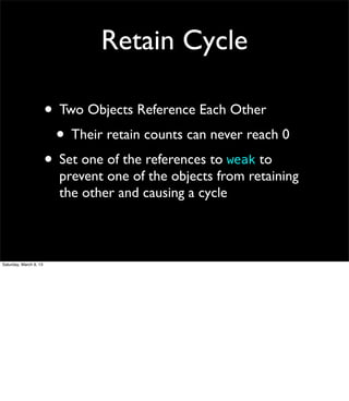 Retain Cycle

                        • Two Objects Reference Each Other
                         • Their retain counts can never reach 0
                        • Set one of the references to weak to
                          prevent one of the objects from retaining
                          the other and causing a cycle



Saturday, March 9, 13
 