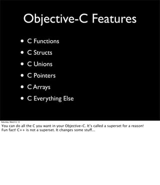 Objective-C Features
                        • C Functions
                        • C Structs
                        • C Unions
                        • C Pointers
                        • C Arrays
                        • C Everything Else
Saturday, March 9, 13

You can do all the C you want in your Objective-C. It’s called a superset for a reason!
Fun fact! C++ is not a superset. It changes some stuff...
 