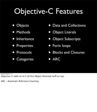 Objective-C Features
                        • Objects              • Data and Collections
                        • Methods              • Object Literals
                        • Inheritance          • Object Subscripts
                        • Properties           • Forin loops
                        • Protocols            • Blocks and Closures
                        • Categories           • ARC
Saturday, March 9, 13

Objective-C adds on to C all this Object-Oriented stuff on top.

ARC - Automatic Reference Counting
 