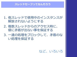 スレッドセーフってなんだろう
1. 他スレッドで使⽤用中のインスタンスが
解放されないようにする
2. 複数スレッドからのアクセス時に、
値に⽭矛盾が出ない事を保証する
3. ⼀一連の処理理をブロックして、⽭矛盾のな
い処理理を保証する
1. 他スレッドで使⽤用中のインスタンスが
解放されないようにする
2. 複数スレッドからのアクセス時に、
値に⽭矛盾が出ない事を保証する
3. ⼀一連の処理理をブロックして、⽭矛盾のな
い処理理を保証する
など、いろいろなど、いろいろ
 