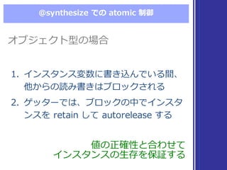 @synthesize  での atomic  制御
値の正確性と合わせて
インスタンスの⽣生存を保証する
値の正確性と合わせて
インスタンスの⽣生存を保証する
1. インスタンス変数に書き込んでいる間、
他からの読み書きはブロックされる
2. ゲッターでは、ブロックの中でインスタ
ンスを retain  して autorelease  する
1. インスタンス変数に書き込んでいる間、
他からの読み書きはブロックされる
2. ゲッターでは、ブロックの中でインスタ
ンスを retain  して autorelease  する
オブジェクト型の場合オブジェクト型の場合
 