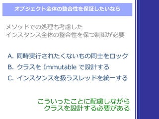 オブジェクト全体の整合性を保証したいなら
A. 同時実⾏行行されたくないもの同⼠士をロック
B. クラスを Immutable  で設計する
C. インスタンスを扱うスレッドを統⼀一する
A. 同時実⾏行行されたくないもの同⼠士をロック
B. クラスを Immutable  で設計する
C. インスタンスを扱うスレッドを統⼀一する
メソッドでの処理理も考慮した
インスタンス全体の整合性を保つ制御が必要
メソッドでの処理理も考慮した
インスタンス全体の整合性を保つ制御が必要
こういったことに配慮しながら
クラスを設計する必要がある
こういったことに配慮しながら
クラスを設計する必要がある
 