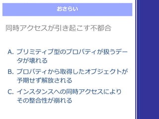 おさらい
同時アクセスが引き起こす不不都合同時アクセスが引き起こす不不都合
A. プリミティブ型のプロパティが扱うデー
タが壊れる
B. プロパティから取得したオブジェクトが
予期せず解放される
C. インスタンスへの同時アクセスにより
その整合性が崩れる
A. プリミティブ型のプロパティが扱うデー
タが壊れる
B. プロパティから取得したオブジェクトが
予期せず解放される
C. インスタンスへの同時アクセスにより
その整合性が崩れる
 