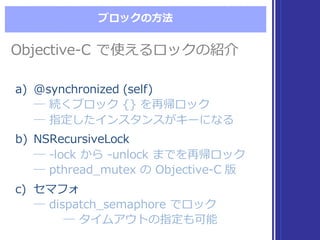 ブロックの⽅方法
Objective-‐‑‒C  で使えるロックの紹介Objective-‐‑‒C  で使えるロックの紹介
a) @synchronized  (self)
―  続くブロック {}  を再帰ロック
―  指定したインスタンスがキーになる
b) NSRecursiveLock
―  -‐‑‒lock  から -‐‑‒unlock  までを再帰ロック
―  pthread_̲mutex  の Objective-‐‑‒C  版
c) セマフォ
―  dispatch_̲semaphore  でロック
―  タイムアウトの指定も可能
a) @synchronized  (self)
―  続くブロック {}  を再帰ロック
―  指定したインスタンスがキーになる
b) NSRecursiveLock
―  -‐‑‒lock  から -‐‑‒unlock  までを再帰ロック
―  pthread_̲mutex  の Objective-‐‑‒C  版
c) セマフォ
―  dispatch_̲semaphore  でロック
―  タイムアウトの指定も可能
 