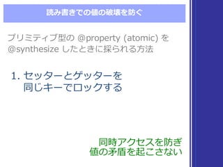 読み書きでの値の破壊を防ぐ
プリミティブ型の @property  (atomic)  を
@synthesize  したときに採られる⽅方法
プリミティブ型の @property  (atomic)  を
@synthesize  したときに採られる⽅方法
1. セッターとゲッターを
同じキーでロックする
1. セッターとゲッターを
同じキーでロックする
同時アクセスを防ぎ
値の⽭矛盾を起こさない
同時アクセスを防ぎ
値の⽭矛盾を起こさない
 