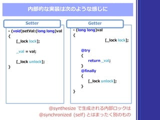 内部的な実装は次のような感じに
@synthesize  で⽣生成される内部ロックは
@synchronized  (self)  とはまったく別のもの
@synthesize  で⽣生成される内部ロックは
@synchronized  (self)  とはまったく別のもの
Setter
-‐‑‒ (void)setVal:(long  long)val
{
[_̲lock  lock];
_̲val =  val;
[_̲lock  unlock];
}
-‐‑‒ (void)setVal:(long  long)val
{
[_̲lock  lock];
_̲val =  val;
[_̲lock  unlock];
}
Getter
-‐‑‒ (long  long)val
{
[_̲lock  lock];
@try
{
return _̲val;
}
@finally
{
[_̲lock  unlock];
}
}
-‐‑‒ (long  long)val
{
[_̲lock  lock];
@try
{
return _̲val;
}
@finally
{
[_̲lock  unlock];
}
}
 