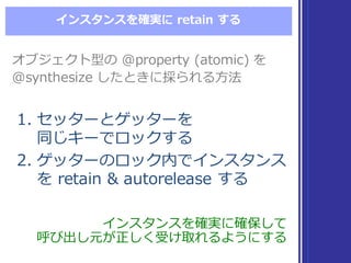 インスタンスを確実に retain  する
1. セッターとゲッターを
同じキーでロックする
2. ゲッターのロック内でインスタンス
を retain  &  autorelease  する
1. セッターとゲッターを
同じキーでロックする
2. ゲッターのロック内でインスタンス
を retain  &  autorelease  する
インスタンスを確実に確保して
呼び出し元が正しく受け取れるようにする
インスタンスを確実に確保して
呼び出し元が正しく受け取れるようにする
オブジェクト型の @property  (atomic)  を
@synthesize  したときに採られる⽅方法
オブジェクト型の @property  (atomic)  を
@synthesize  したときに採られる⽅方法
 