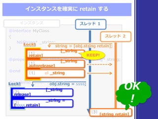 インスタンス
@interface  MyClass
{
NSString*  _̲string;
}
@property  (atomic,readwrite,copy)  NSString* string;
@end
@implementation MyClass
@synthesize  string  = _̲string;
@end
@interface  MyClass
{
NSString*  _̲string;
}
@property  (atomic,readwrite,copy)  NSString* string;
@end
@implementation MyClass
@synthesize  string  = _̲string;
@end
インスタンスを確実に retain  する
スレッド １
スレッド ２
string  =  [obj.string  retain];string  =  [obj.string  retain];
[_̲string  
release]
[2]
_̲string  =  
[ssss retain]
[2]
obj.string  =  ssss;obj.string  =  ssss;
[string  retain]
[3]
[_̲string  
retain]
[1]
[_̲string  
autorelease]
[1]
⏎  _̲string[1]
Lock!Lock!
Lock!Lock!
KEEP!
OK
!
 