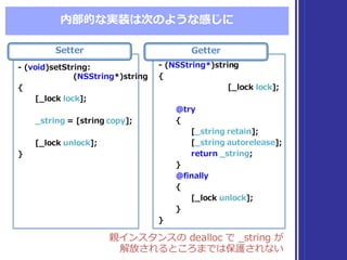 内部的な実装は次のような感じに
親インスタンスの dealloc  で _̲string  が
解放されるところまでは保護されない
親インスタンスの dealloc  で _̲string  が
解放されるところまでは保護されない
Setter
-‐‑‒ (void)setString:
(NSString*)string
{
[_̲lock  lock];
_̲string =  [string  copy];
[_̲lock  unlock];
}
-‐‑‒ (void)setString:
(NSString*)string
{
[_̲lock  lock];
_̲string =  [string  copy];
[_̲lock  unlock];
}
Getter
-‐‑‒ (NSString*)string
{
[_̲lock  lock];
@try
{
[_̲string retain];
[_̲string autorelease];
return _̲string;
}
@finally
{
[_̲lock  unlock];
}
}
-‐‑‒ (NSString*)string
{
[_̲lock  lock];
@try
{
[_̲string retain];
[_̲string autorelease];
return _̲string;
}
@finally
{
[_̲lock  unlock];
}
}
 