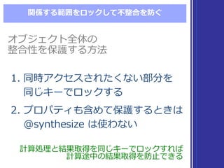 関係する範囲をロックして不不整合を防ぐ
1. 同時アクセスされたくない部分を
同じキーでロックする
2. プロパティも含めて保護するときは
@synthesize  は使わない
1. 同時アクセスされたくない部分を
同じキーでロックする
2. プロパティも含めて保護するときは
@synthesize  は使わない
計算処理理と結果取得を同じキーでロックすれば
計算途中の結果取得を防⽌止できる
計算処理理と結果取得を同じキーでロックすれば
計算途中の結果取得を防⽌止できる
オブジェクト全体の
整合性を保護する⽅方法
オブジェクト全体の
整合性を保護する⽅方法
 