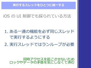 実⾏行行するスレッドをひとつに統⼀一する
1. ある⼀一連の機能を必ず同じスレッド
で実⾏行行するようにする
2. 実⾏行行スレッドではランループが必要
1. ある⼀一連の機能を必ず同じスレッド
で実⾏行行するようにする
2. 実⾏行行スレッドではランループが必要
同時アクセスを起こさせないため
ロックやデータの⽭矛盾を気にしなくて済む
同時アクセスを起こさせないため
ロックやデータの⽭矛盾を気にしなくて済む
iOS の UI  制御でも採られている⽅方法iOS の UI  制御でも採られている⽅方法
 
