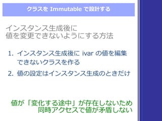 クラスを Immutable  で設計する
インスタンス⽣生成後に
値を変更更できないようにする⽅方法
インスタンス⽣生成後に
値を変更更できないようにする⽅方法
値が「変化する途中」が存在しないため
同時アクセスで値が⽭矛盾しない
値が「変化する途中」が存在しないため
同時アクセスで値が⽭矛盾しない
1. インスタンス⽣生成後に ivar  の値を編集
できないクラスを作る
2. 値の設定はインスタンス⽣生成のときだけ
1. インスタンス⽣生成後に ivar  の値を編集
できないクラスを作る
2. 値の設定はインスタンス⽣生成のときだけ
 