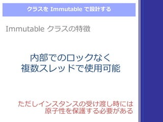 クラスを Immutable  で設計する
ただしインスタンスの受け渡し時には
原⼦子性を保護する必要がある
ただしインスタンスの受け渡し時には
原⼦子性を保護する必要がある
Immutable  クラスの特徴Immutable  クラスの特徴
内部でのロックなく
複数スレッドで使⽤用可能
内部でのロックなく
複数スレッドで使⽤用可能
 