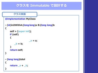 クラスを Immutable  で設計する
クラス実装
@implementation  MyClass
-‐‑‒ (id)initWithA:(long  long)a  B:(long  long)b
{
self  =  [super  init];
if (self)
{
_̲a =  a;
_̲b =  b;
}
return self;
}
-‐‑‒ (long  long)total
{
return _̲a +  _̲b;
}
@implementation  MyClass
-‐‑‒ (id)initWithA:(long  long)a  B:(long  long)b
{
self  =  [super  init];
if (self)
{
_̲a =  a;
_̲b =  b;
}
return self;
}
-‐‑‒ (long  long)total
{
return _̲a +  _̲b;
}
 