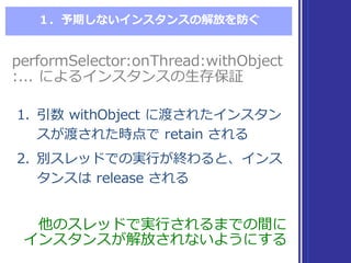 １．予期しないインスタンスの解放を防ぐ
他のスレッドで実⾏行行されるまでの間に
インスタンスが解放されないようにする
他のスレッドで実⾏行行されるまでの間に
インスタンスが解放されないようにする
1. 引数 withObject に渡されたインスタン
スが渡された時点で retain  される
2. 別スレッドでの実⾏行行が終わると、インス
タンスは release  される
1. 引数 withObject に渡されたインスタン
スが渡された時点で retain  される
2. 別スレッドでの実⾏行行が終わると、インス
タンスは release  される
performSelector:onThread:withObject
:...  によるインスタンスの⽣生存保証
performSelector:onThread:withObject
:...  によるインスタンスの⽣生存保証
 