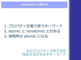 nonatomic  と⾔言えば
1. プロパティ定義で使うキーワード
2. atomic  と nonatomic  とがある
3. 省省略略時は atomic  になる
1. プロパティ定義で使うキーワード
2. atomic  と nonatomic  とがある
3. 省省略略時は atomic  になる
そのプロパティが原⼦子性を
保証するかを⽰示すキーワード
そのプロパティが原⼦子性を
保証するかを⽰示すキーワード
 